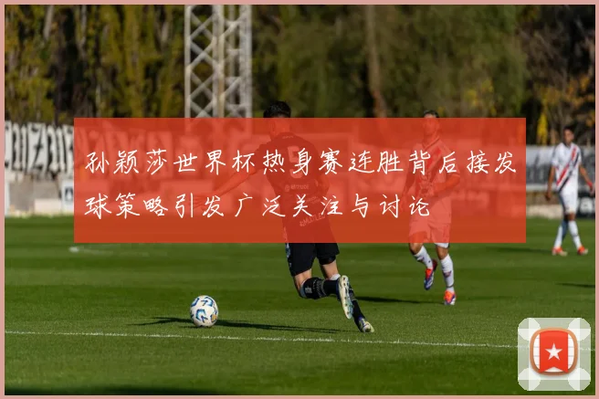 孙颖莎世界杯热身赛连胜背后接发球策略引发广泛关注与讨论
