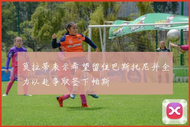莫拉蒂表示希望留住巴斯托尼并全力以赴争取签下帕斯