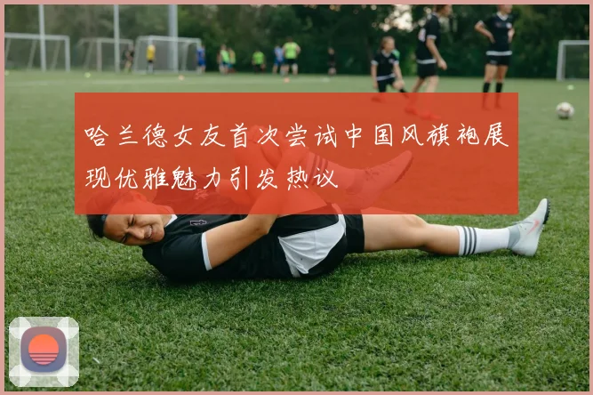 哈兰德女友首次尝试中国风旗袍展现优雅魅力引发热议