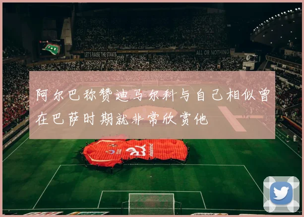 阿尔巴称赞迪马尔科与自己相似曾在巴萨时期就非常欣赏他