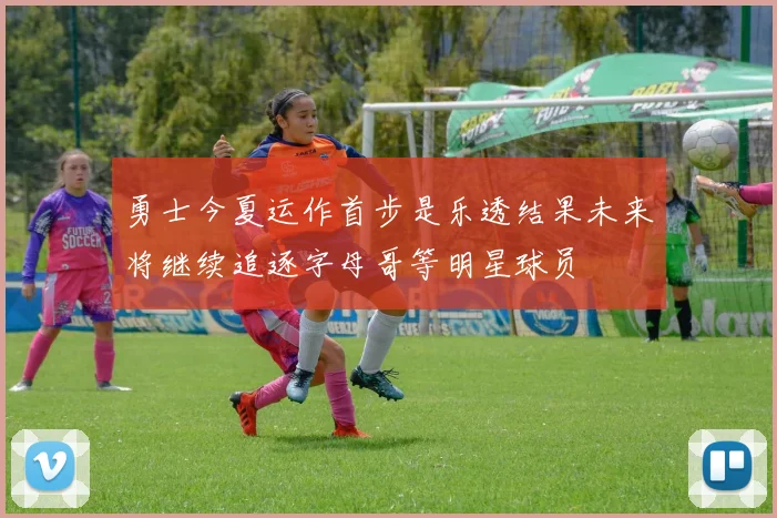 勇士今夏运作首步是乐透结果未来将继续追逐字母哥等明星球员