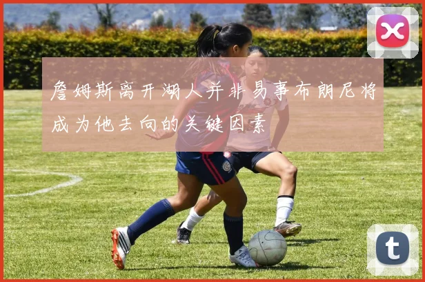 詹姆斯离开湖人并非易事布朗尼将成为他去向的关键因素