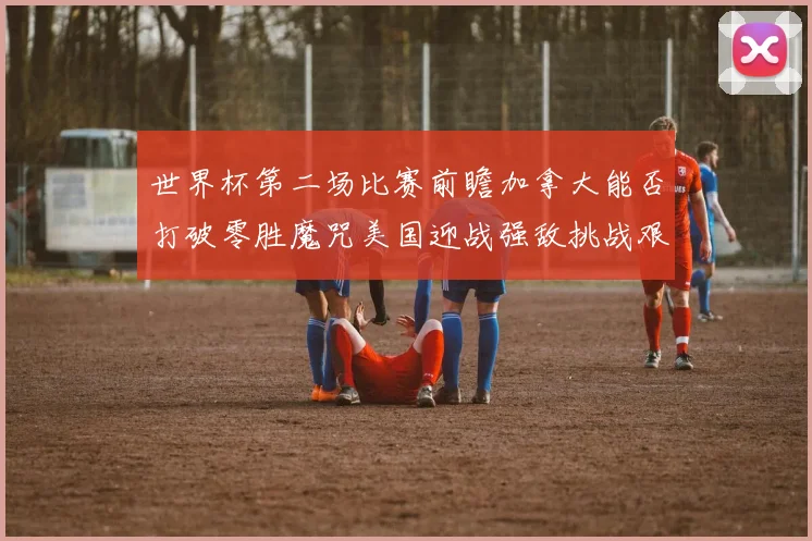 世界杯第二场比赛前瞻加拿大能否打破零胜魔咒美国迎战强敌挑战艰巨
