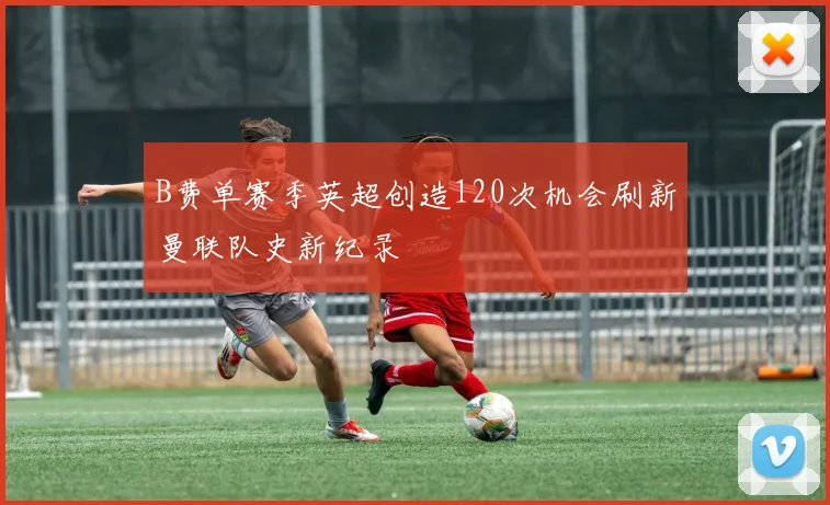 B费单赛季英超创造120次机会刷新曼联队史新纪录