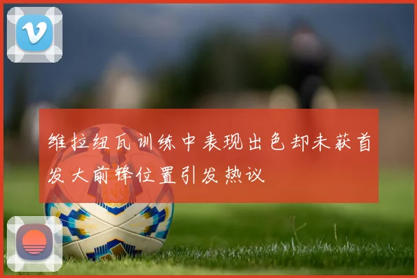 维拉纽瓦训练中表现出色却未获首发大前锋位置引发热议