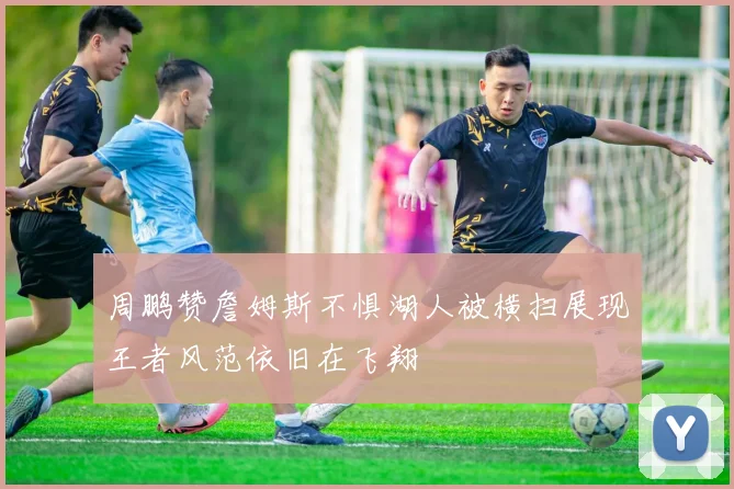 周鹏赞詹姆斯不惧湖人被横扫展现王者风范依旧在飞翔
