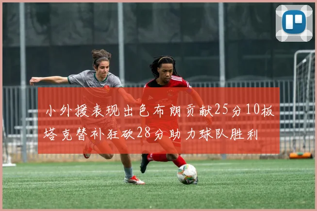 小外援表现出色布朗贡献25分10板塔克替补狂砍28分助力球队胜利